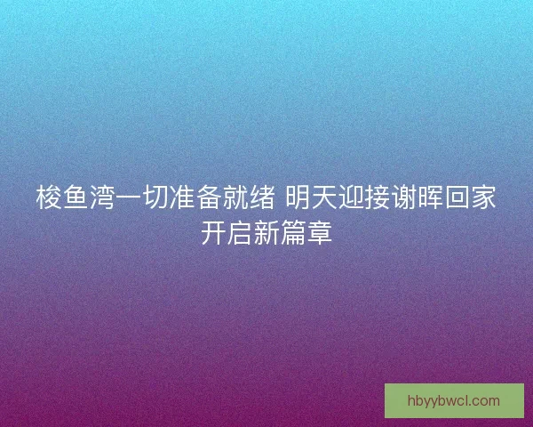 梭鱼湾一切准备就绪 明天迎接谢晖回家开启新篇章