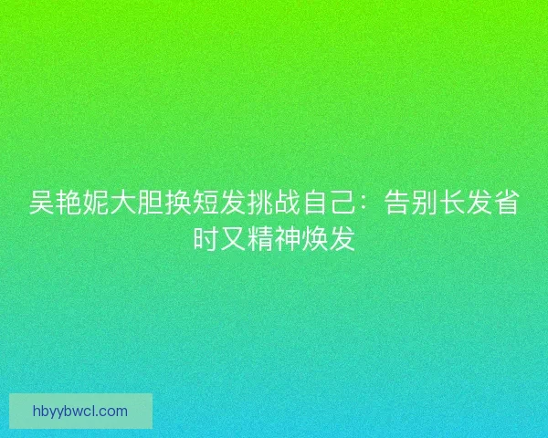 吴艳妮大胆换短发挑战自己：告别长发省时又精神焕发