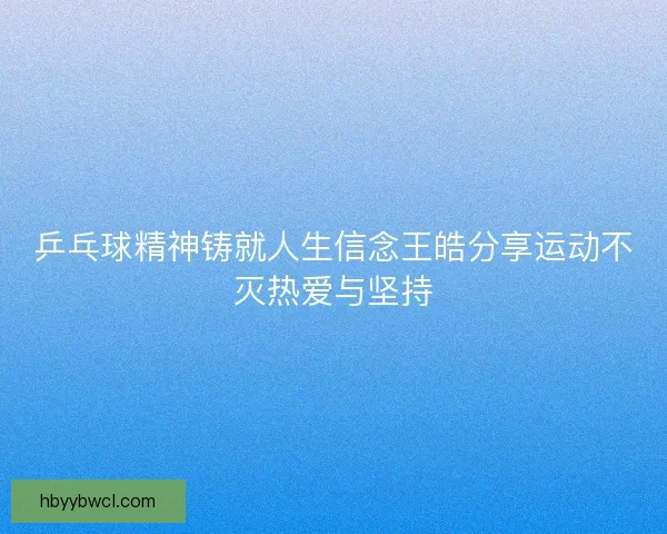 乒乓球精神铸就人生信念王皓分享运动不灭热爱与坚持