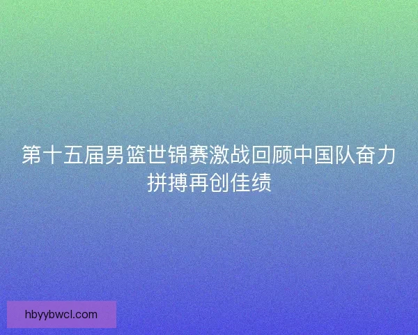 第十五届男篮世锦赛激战回顾中国队奋力拼搏再创佳绩