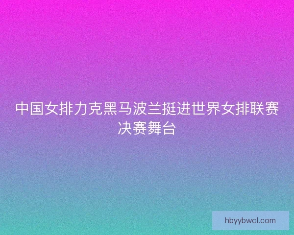 中国女排力克黑马波兰挺进世界女排联赛决赛舞台