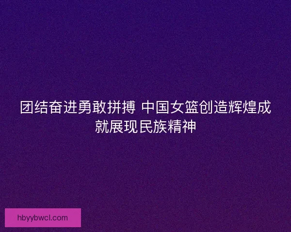 团结奋进勇敢拼搏 中国女篮创造辉煌成就展现民族精神