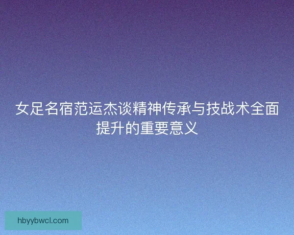 女足名宿范运杰谈精神传承与技战术全面提升的重要意义