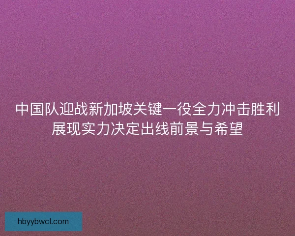 中国队迎战新加坡关键一役全力冲击胜利展现实力决定出线前景与希望